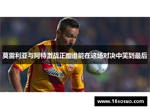 莫雷利亚与阿特激战正酣谁能在这场对决中笑到最后